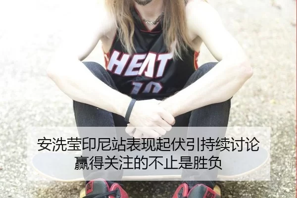 安洗莹印尼站表现起伏引持续讨论 赢得关注的不止是胜负