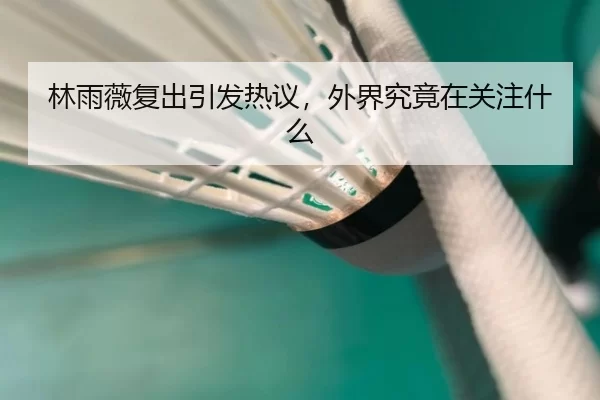林雨薇复出引发热议，外界究竟在关注什么